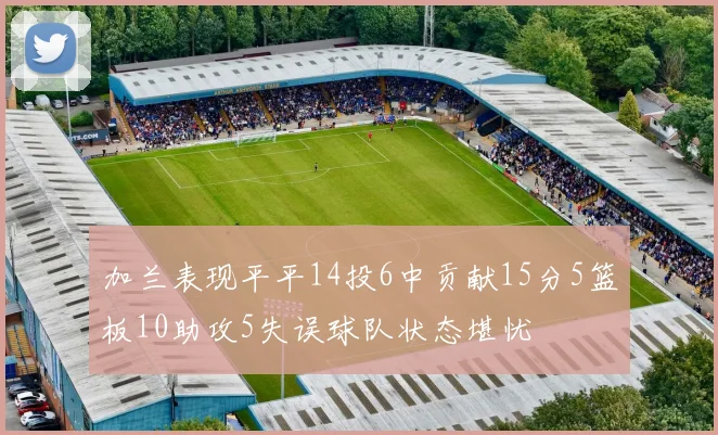 加兰表现平平14投6中贡献15分5篮板10助攻5失误球队状态堪忧