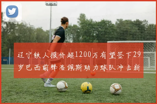 辽宁铁人报价超1200万有望签下29岁巴西前锋洛佩斯助力球队冲击新赛季