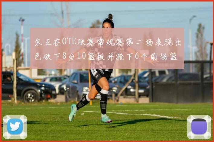 朱正在OTE联赛常规赛第二场表现出色砍下8分10篮板并抢下6个前场篮板