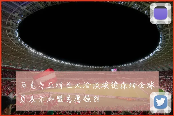 马竞与亚特兰大洽谈埃德森转会球员表示加盟意愿强烈