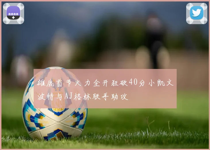 雄鹿首节火力全开狂砍40分小凯文波特与AJ格林联手助攻