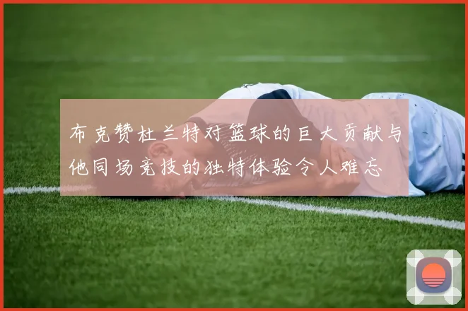 布克赞杜兰特对篮球的巨大贡献与他同场竞技的独特体验令人难忘