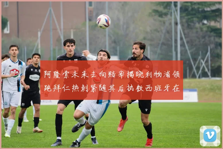 阿隆索未来去向赔率揭晓利物浦领跑拜仁热刺紧随其后执教西班牙在列