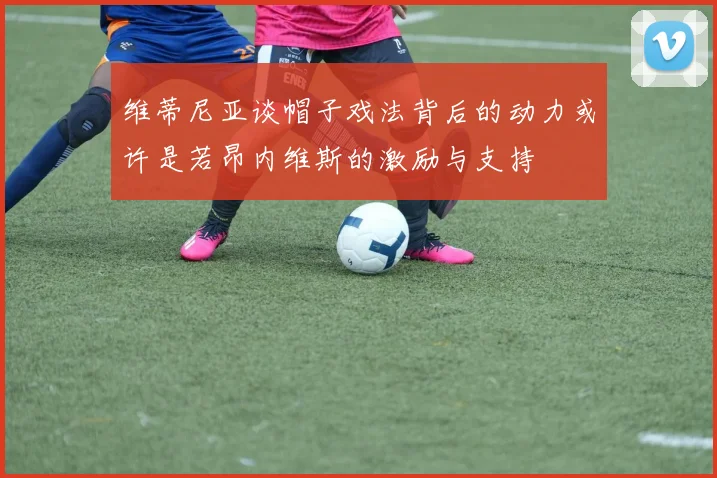 维蒂尼亚谈帽子戏法背后的动力或许是若昂内维斯的激励与支持