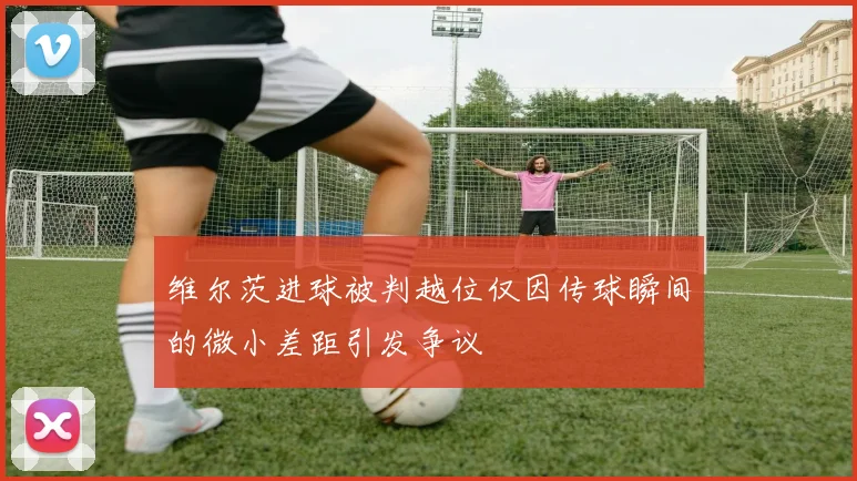 维尔茨进球被判越位仅因传球瞬间的微小差距引发争议