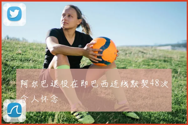 阿尔巴退役在即巴西连线默契48次令人怀念