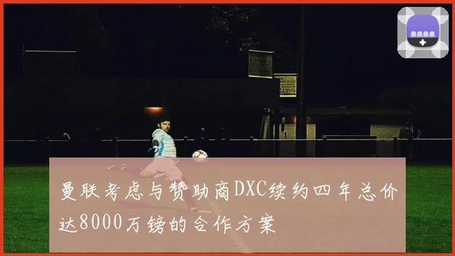 曼联考虑与赞助商DXC续约四年总价达8000万镑的合作方案