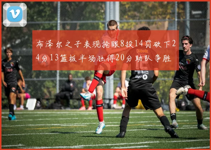 布泽尔之子表现抢眼8投14罚砍下24分13篮板半场独得20分助队争胜