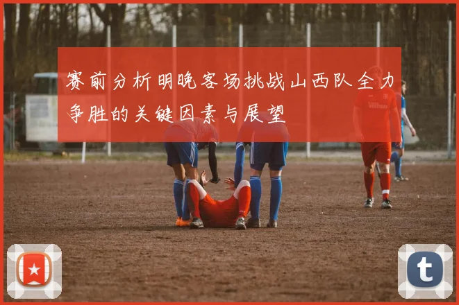 赛前分析明晚客场挑战山西队全力争胜的关键因素与展望