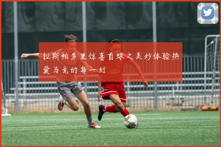 拉斯帕多里惊喜首球之美妙体验热爱马竞的每一刻