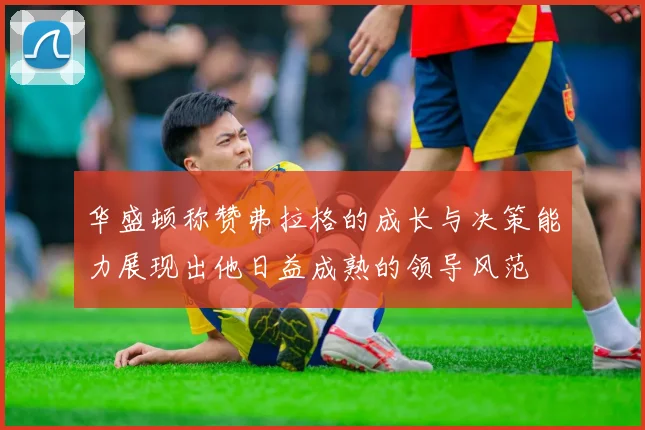 华盛顿称赞弗拉格的成长与决策能力展现出他日益成熟的领导风范