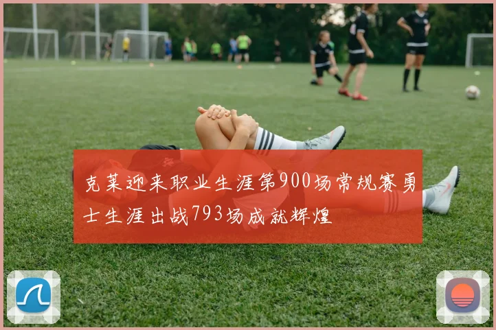 克莱迎来职业生涯第900场常规赛勇士生涯出战793场成就辉煌
