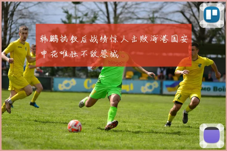 韩鹏执教后战绩惊人击败海港国安申花唯独不敌蓉城