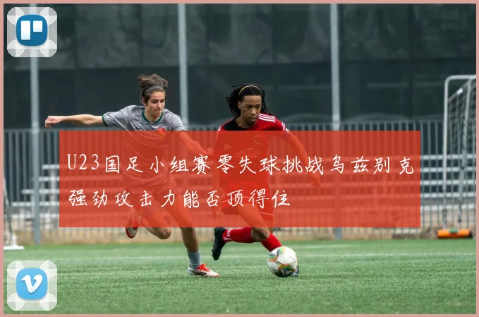 U23国足小组赛零失球挑战乌兹别克强劲攻击力能否顶得住