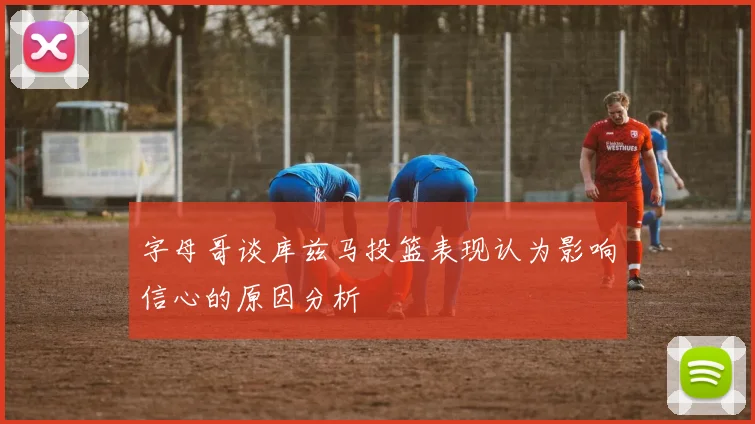 字母哥谈库兹马投篮表现认为影响信心的原因分析
