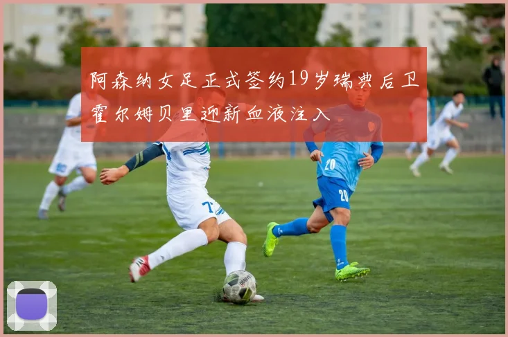 阿森纳女足正式签约19岁瑞典后卫霍尔姆贝里迎新血液注入