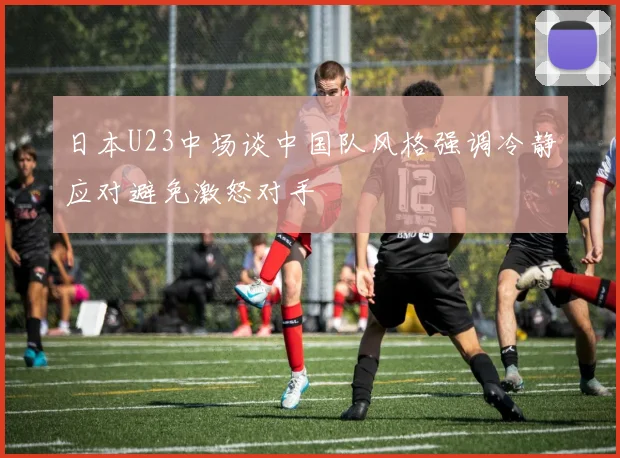 日本U23中场谈中国队风格强调冷静应对避免激怒对手