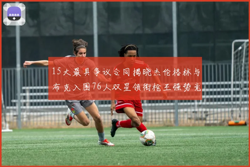 15大最具争议合同揭晓杰伦格林与布克入围76人双星领衔枪王强势竞争