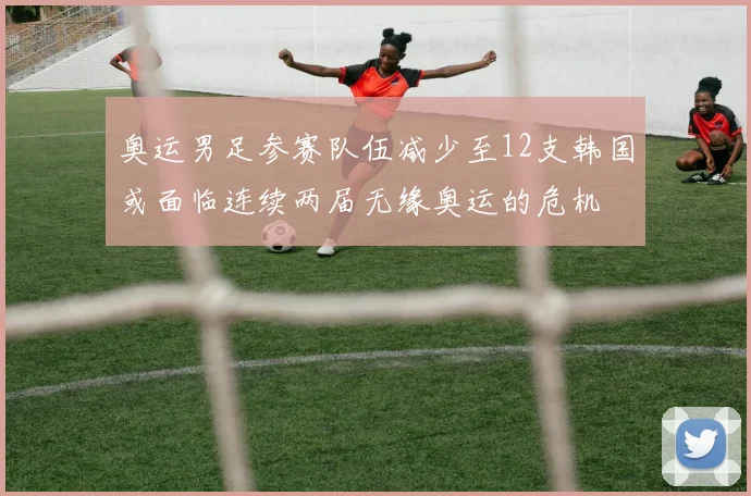 奥运男足参赛队伍减少至12支韩国或面临连续两届无缘奥运的危机