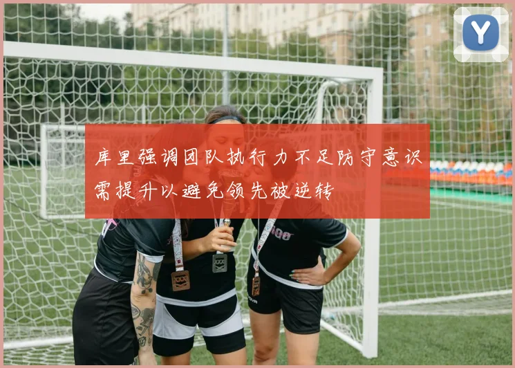 库里强调团队执行力不足防守意识需提升以避免领先被逆转