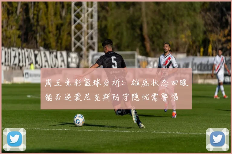 周五竞彩篮球分析：雄鹿状态回暖能否逆袭尼克斯防守隐忧需警惕