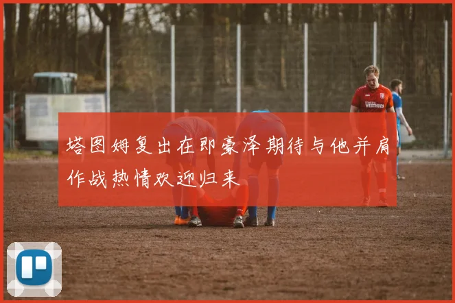 塔图姆复出在即豪泽期待与他并肩作战热情欢迎归来