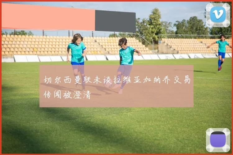 切尔西曼联未谈拉维亚加纳乔交易传闻被澄清