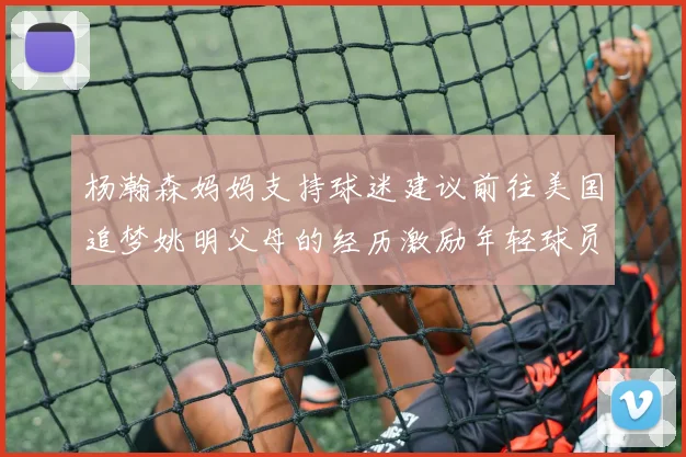 杨瀚森妈妈支持球迷建议前往美国追梦姚明父母的经历激励年轻球员