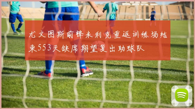 尤文图斯前锋米利克重返训练场结束553天缺席期望复出助球队