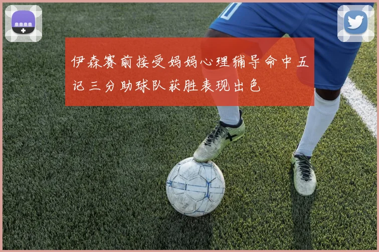 伊森赛前接受妈妈心理辅导命中五记三分助球队获胜表现出色