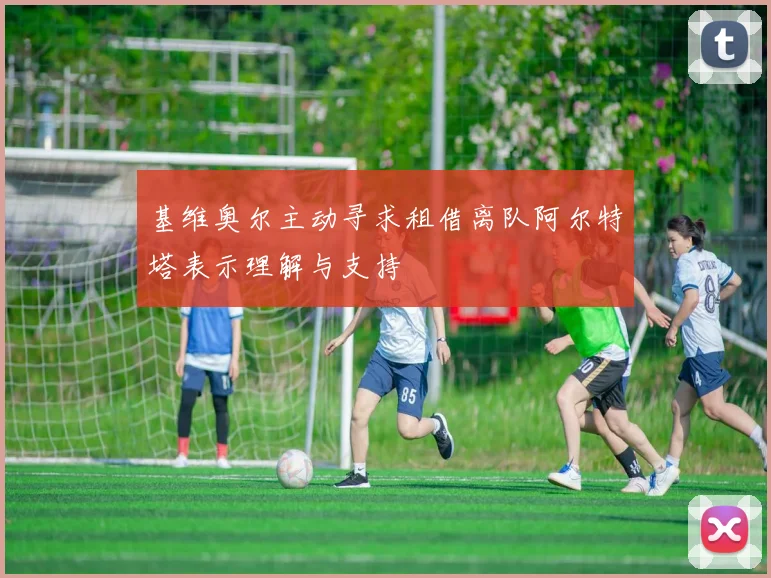 基维奥尔主动寻求租借离队阿尔特塔表示理解与支持