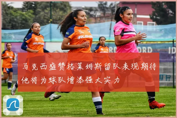 马克西盛赞格莱姆斯留队表现期待他将为球队增添强大实力